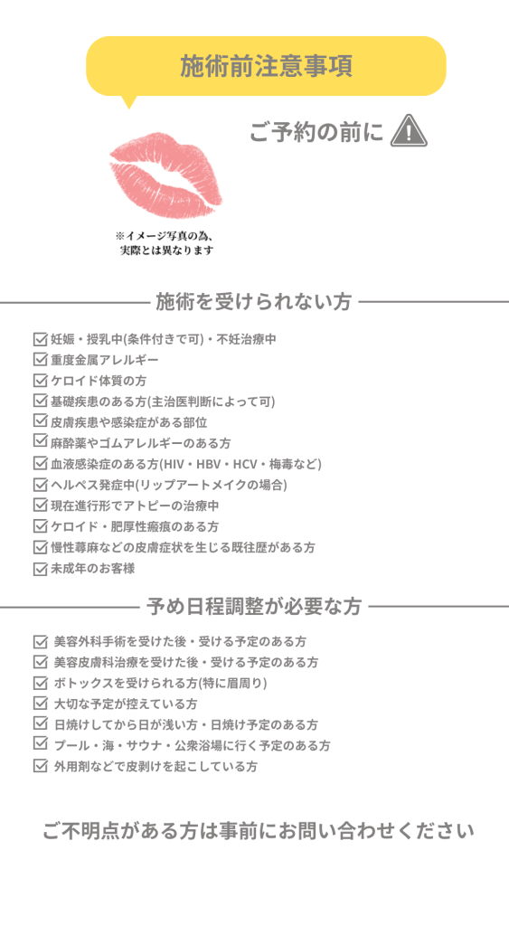 大阪梅田リップアートメイク　予約前注意事項　アフターケア妊娠・授乳中(条件付きで可)・不妊治療中
重度金属アレルギー
ケロイド体質の方
基礎疾患のある方(主治医判断によって可)
皮膚疾患や感染症がある部位
麻酔薬やゴムアレルギーのある方
血液感染症のある方(HIV・HBV・HCV・梅毒など)
ヘルペス発症中(リップアートメイクの場合)
現在進行形でアトピーの治療中
ケロイド・肥厚性瘢痕のある方
慢性蕁麻などの皮膚症状を生じる既往歴がある方
未成年のお客様
施術を受けられない方
予め日程調整が必要な方


美容外科手術を受けた後・受ける予定のある方
美容皮膚科治療を受けた後・受ける予定のある方
ボトックスを受けられる方(特に眉周り)
大切な予定が控えている方
日焼けしてから日が浅い方・日焼け予定のある方
プール・海・サウナ・公衆浴場に行く予定のある方
外用剤などで皮剥けを起こしている方
ご不明点がある方は事前にお問い合わせください